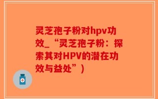 灵芝孢子粉对hpv功效_“灵芝孢子粉：探索其对HPV的潜在功效与益处”)