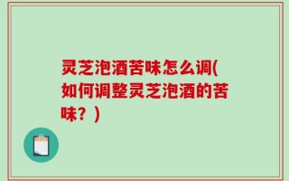 灵芝泡酒苦味怎么调(如何调整灵芝泡酒的苦味？)