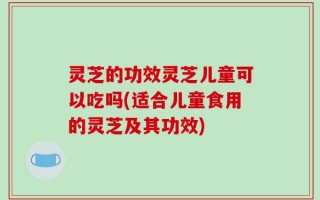 灵芝的功效灵芝儿童可以吃吗(适合儿童食用的灵芝及其功效)