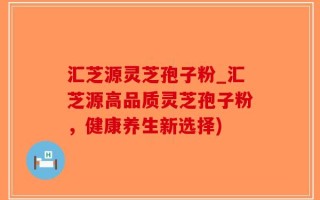 汇芝源灵芝孢子粉_汇芝源高品质灵芝孢子粉，健康养生新选择)