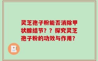 灵芝孢子粉能否消除甲状腺结节？？探究灵芝孢子粉的功效与作用？