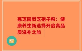 惠芝园灵芝孢子粉：健康养生新选择开启高品质滋补之旅