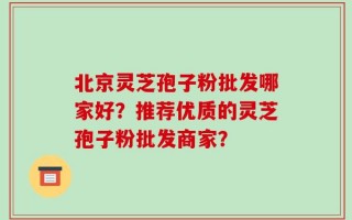 北京灵芝孢子粉批发哪家好？推荐优质的灵芝孢子粉批发商家？