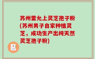 苏州雷允上灵芝孢子粉(苏州男子自家种植灵芝，成功生产出纯天然灵芝孢子粉)