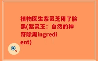 植物医生紫灵芝用了脸黑(紫灵芝：自然的神奇除黑ingredient)