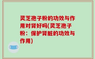 灵芝孢子粉的功效与作用对肾好吗(灵芝孢子粉：保护肾脏的功效与作用)