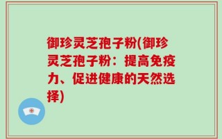 御珍灵芝孢子粉(御珍灵芝孢子粉：提高免疫力、促进健康的天然选择)