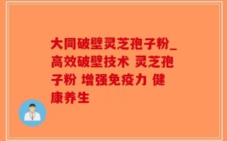 大同破壁灵芝孢子粉_高效破壁技术 灵芝孢子粉 增强免疫力 健康养生