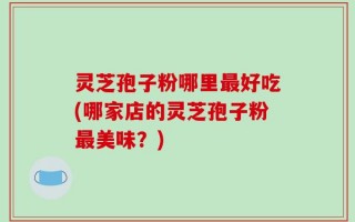 灵芝孢子粉哪里最好吃(哪家店的灵芝孢子粉最美味？)