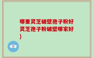 哪里灵芝破壁孢子粉好灵芝孢子粉破壁哪家好)