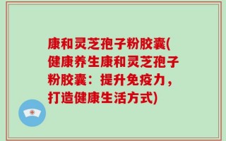 康和灵芝孢子粉胶囊(健康养生康和灵芝孢子粉胶囊：提升免疫力，打造健康生活方式)