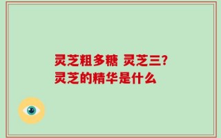 灵芝粗多糖 灵芝三？灵芝的精华是什么
