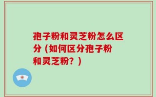孢子粉和灵芝粉怎么区分 (如何区分孢子粉和灵芝粉？)
