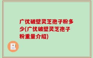 广优破壁灵芝孢子粉多少(广优破壁灵芝孢子粉重量介绍)