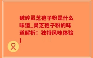 破碎灵芝孢子粉是什么味道_灵芝孢子粉的味道解析：独特风味体验)