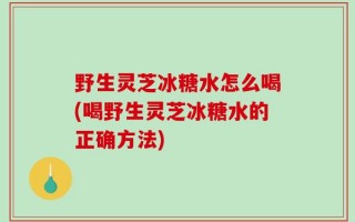 野生灵芝冰糖水怎么喝(喝野生灵芝冰糖水的正确方法)