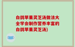 白鸽苹果灵芝汤做法大全学会制作营养丰富的白鸽苹果灵芝汤)