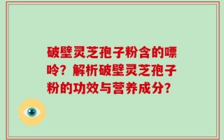 破壁灵芝孢子粉含的嘌呤？解析破壁灵芝孢子粉的功效与营养成分？