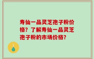 寿仙一品灵芝孢子粉价格？了解寿仙一品灵芝孢子粉的市场价格？