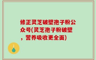 修正灵芝破壁孢子粉公众号(灵芝孢子粉破壁，营养吸收更全面)