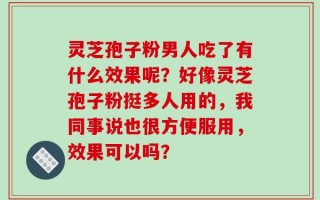 灵芝孢子粉男人吃了有什么效果呢？好像灵芝孢子粉挺多人用的，我同事说也很方便服用，效果可以吗？