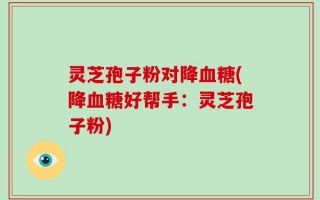 灵芝孢子粉对降血糖(降血糖好帮手：灵芝孢子粉)