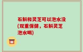 石斛和灵芝可以泡水没(双重保健，石斛灵芝泡水喝)