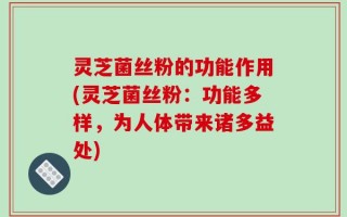 灵芝菌丝粉的功能作用(灵芝菌丝粉：功能多样，为人体带来诸多益处)