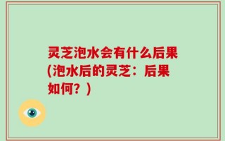 灵芝泡水会有什么后果(泡水后的灵芝：后果如何？)