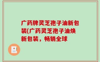 广药牌灵芝孢子油新包装(广药灵芝孢子油焕新包装，畅销全球