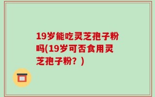 19岁能吃灵芝孢子粉吗(19岁可否食用灵芝孢子粉？)