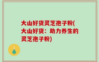 大山好货灵芝孢子粉(大山好货：助力养生的灵芝孢子粉)