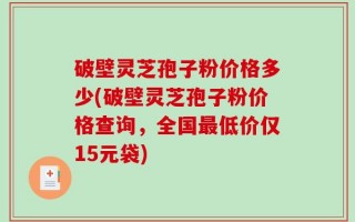 破壁灵芝孢子粉价格多少(破壁灵芝孢子粉价格查询，全国最低价仅15元袋)
