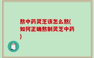 熬中药灵芝该怎么熬(如何正确熬制灵芝中药)