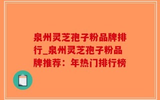 泉州灵芝孢子粉品牌排行_泉州灵芝孢子粉品牌推荐：年热门排行榜