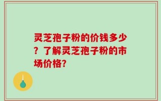 灵芝孢子粉的价钱多少？了解灵芝孢子粉的市场价格？