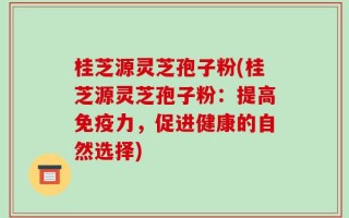 桂芝源灵芝孢子粉(桂芝源灵芝孢子粉：提高免疫力，促进健康的自然选择)