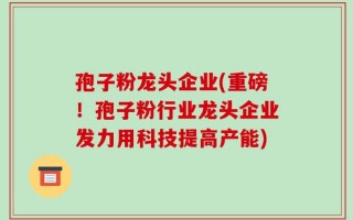孢子粉龙头企业(重磅！孢子粉行业龙头企业发力用科技提高产能)