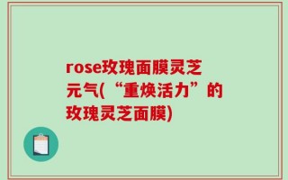 rose玫瑰面膜灵芝元气(“重焕活力”的玫瑰灵芝面膜)