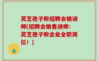 灵芝孢子粉招聘会销讲师(招聘会销售讲师：灵芝孢子粉企业全职岗位！)