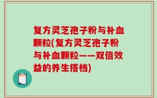 复方灵芝孢子粉与补血颗粒(复方灵芝孢子粉与补血颗粒——双倍效益的养生搭档)