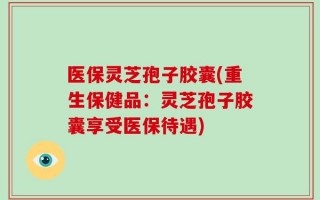 医保灵芝孢子胶囊(重生保健品：灵芝孢子胶囊享受医保待遇)