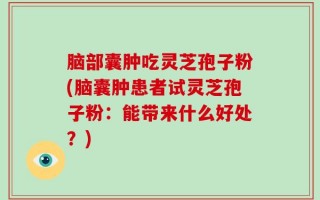 脑部囊肿吃灵芝孢子粉(脑囊肿患者试灵芝孢子粉：能带来什么好处？)