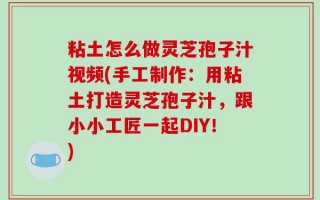 粘土怎么做灵芝孢子汁视频(手工制作：用粘土打造灵芝孢子汁，跟小小工匠一起DIY！)