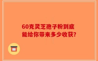 60克灵芝孢子粉到底能给你带来多少收获？