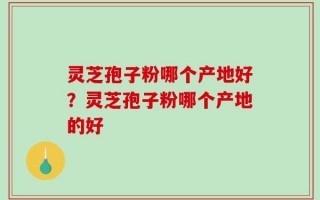 灵芝孢子粉哪个产地好？灵芝孢子粉哪个产地的好
