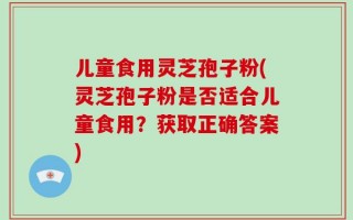 儿童食用灵芝孢子粉(灵芝孢子粉是否适合儿童食用？获取正确答案)