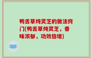 鸭舌草炖灵芝的做法窍门(鸭舌草炖灵芝，香味浓郁，功效倍增)