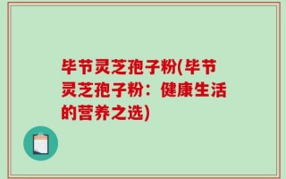 毕节灵芝孢子粉(毕节灵芝孢子粉：健康生活的营养之选)