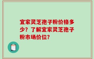 宜家灵芝孢子粉价格多少？了解宜家灵芝孢子粉市场价位？